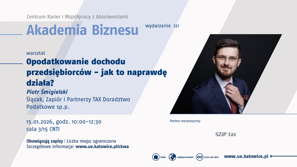 Plakat promujący wydarzenie „Akademia Biznesu” organizowane przez Centrum Karier i Współpracy z Absolwentami. Warsztat zatytułowany „Opodatkowanie dochodu przedsiębiorców – jak to naprawdę działa?” poprowadzi Piotr Śmigielski ze Ślązak, Zapiór i Partnerzy TAX Doradztwo Podatkowe sp.p. Wydarzenie odbędzie się 15 stycznia 2026 roku w godzinach 10:00–12:30 w sali 3/15 CNTI. Obowiązują zapisy, liczba miejsc ograniczona. Na plakacie znajduje się zdjęcie mężczyzny w garniturze, poprawiającego krawat. W prawym dolnym rogu logo partnera merytorycznego SZiP tax oraz adres strony www.ue.katowice.pl .