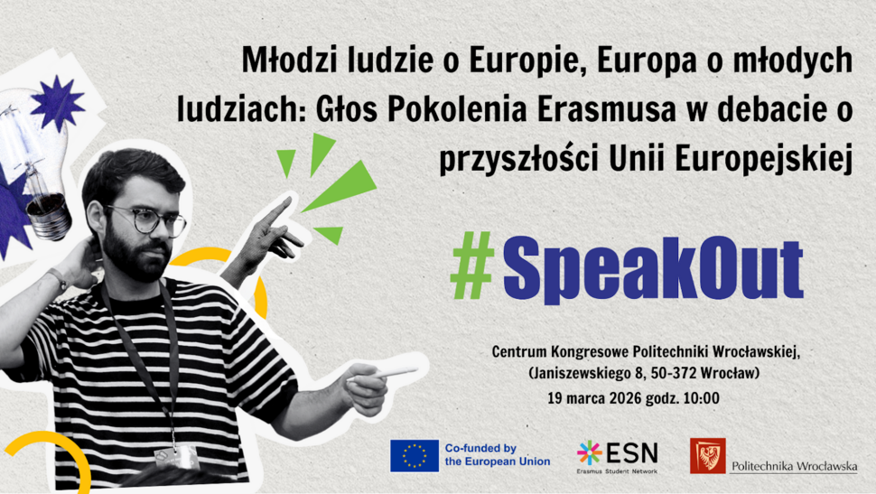 Plakat promujący wydarzenie pt. „Młodzi ludzie o Europie, Europa o młodych ludziach: Głos Pokolenia Erasmusa w debacie o przyszłości Unii Europejskiej” z hashtagiem #SpeakOut.  Po lewej stronie znajduje się czarno-białe zdjęcie młodego mężczyzny w okularach i koszulce w paski, który gestykuluje podczas wystąpienia. W tle widoczne są graficzne elementy w kolorach zielonym, żółtym i niebieskim, m.in. symbol żarówki i geometryczne kształty.  Po prawej stronie podano szczegóły wydarzenia: Centrum Kongresowe Politechniki Wrocławskiej (Janiszewskiego 8, 50-372 Wrocław), 19 marca 2026 r., godz. 10:00. Na dole znajdują się logotypy: Unii Europejskiej z informacją o współfinansowaniu, Erasmus Student Network (ESN) oraz Politechniki Wrocławskiej.